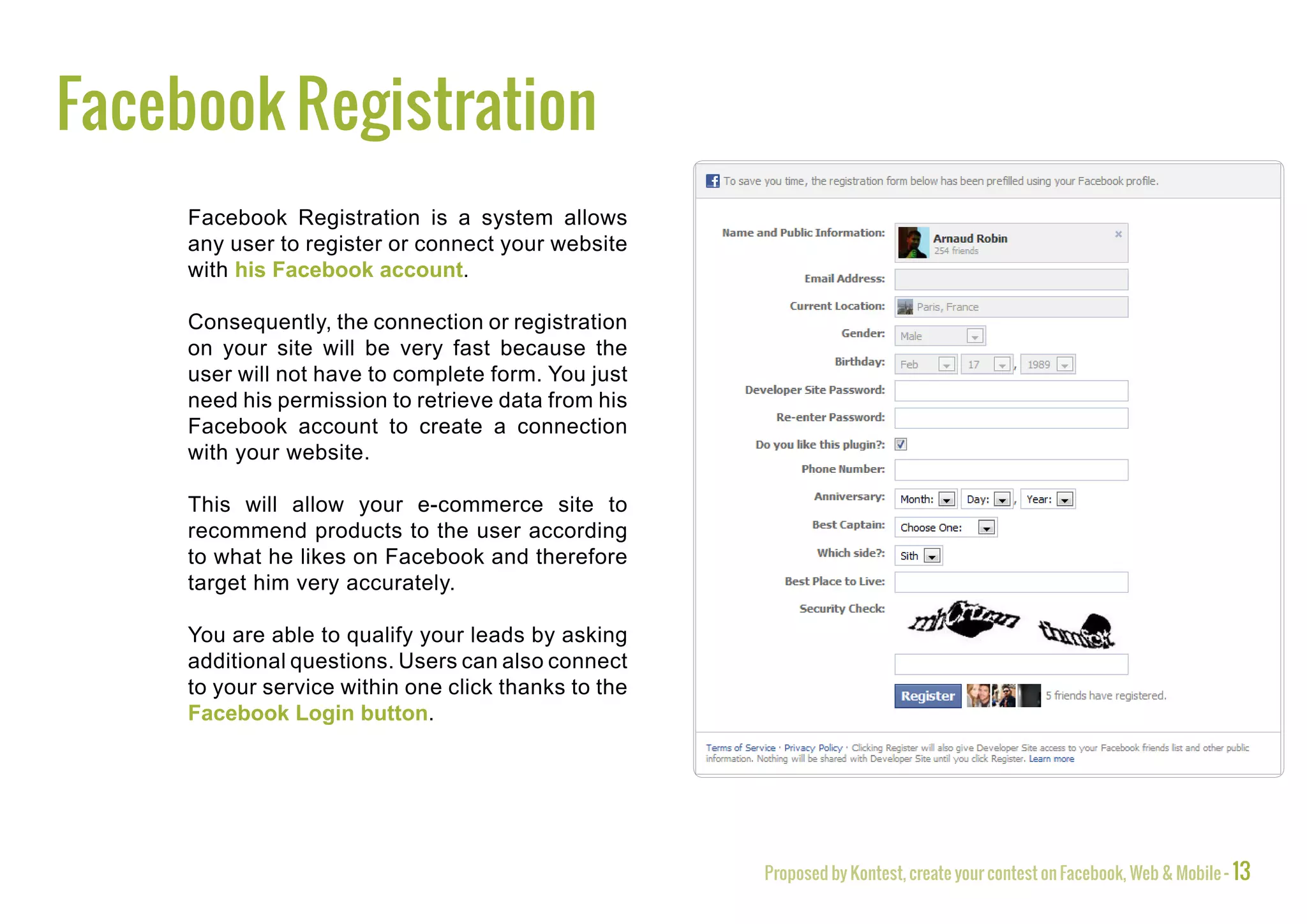 Facebook Registration
     Facebook Registration is a system allows
     any user to register or connect your website
     with his Facebook account.

     Consequently, the connection or registration
     on your site will be very fast because the
     user will not have to complete form. You just
     need his permission to retrieve data from his
     Facebook account to create a connection
     with your website.

     This will allow your e-commerce site to
     recommend products to the user according
     to what he likes on Facebook and therefore
     target him very accurately.

     You are able to qualify your leads by asking
     additional questions. Users can also connect
     to your service within one click thanks to the
     Facebook Login button.




                                                      Proposed by Kontest, create your contest on Facebook, Web & Mobile - 13
 