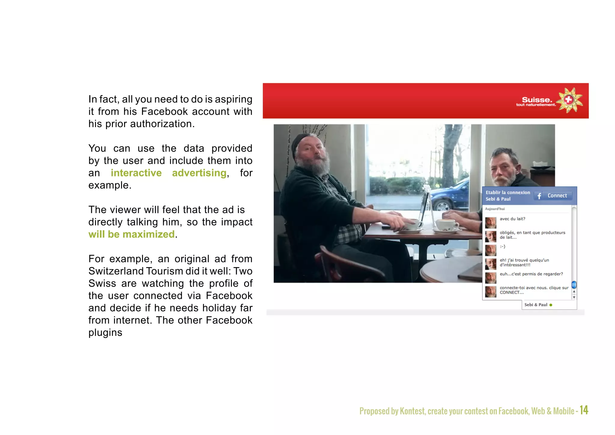 In fact, all you need to do is aspiring
it from his Facebook account with
his prior authorization.

You can use the data provided
by the user and include them into
an interactive advertising, for
example.

The viewer will feel that the ad is
directly talking him, so the impact
will be maximized.

For example, an original ad from
Switzerland Tourism did it well: Two
Swiss are watching the profile of
the user connected via Facebook
and decide if he needs holiday far
from internet. The other Facebook
plugins




                                          Proposed by Kontest, create your contest on Facebook, Web & Mobile - 14
 