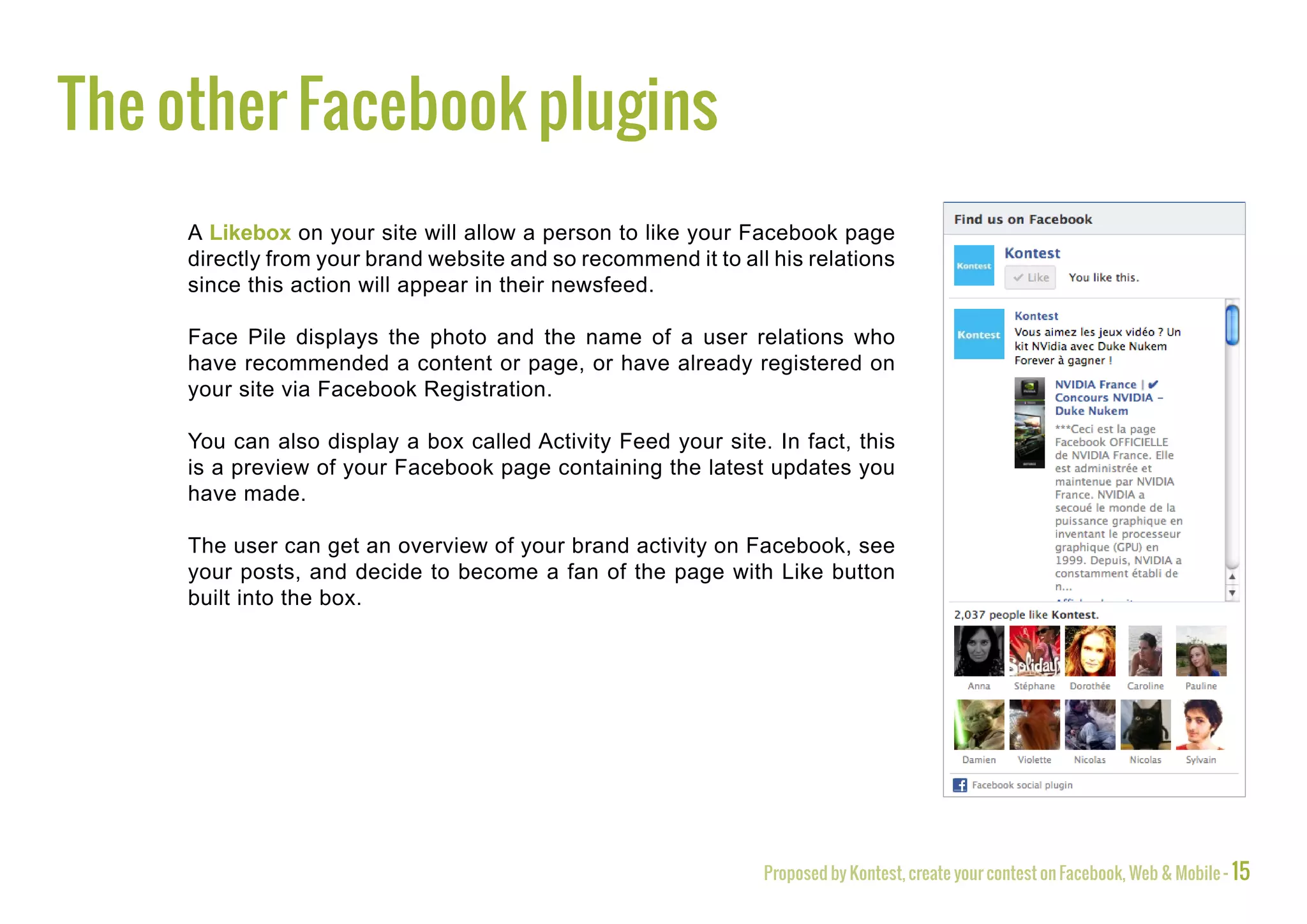 The other Facebook plugins
     A Likebox on your site will allow a person to like your Facebook page
     directly from your brand website and so recommend it to all his relations
     since this action will appear in their newsfeed.

     Face Pile displays the photo and the name of a user relations who
     have recommended a content or page, or have already registered on
     your site via Facebook Registration.

     You can also display a box called Activity Feed your site. In fact, this
     is a preview of your Facebook page containing the latest updates you
     have made.

     The user can get an overview of your brand activity on Facebook, see
     your posts, and decide to become a fan of the page with Like button
     built into the box.




                                                                Proposed by Kontest, create your contest on Facebook, Web & Mobile - 15
 