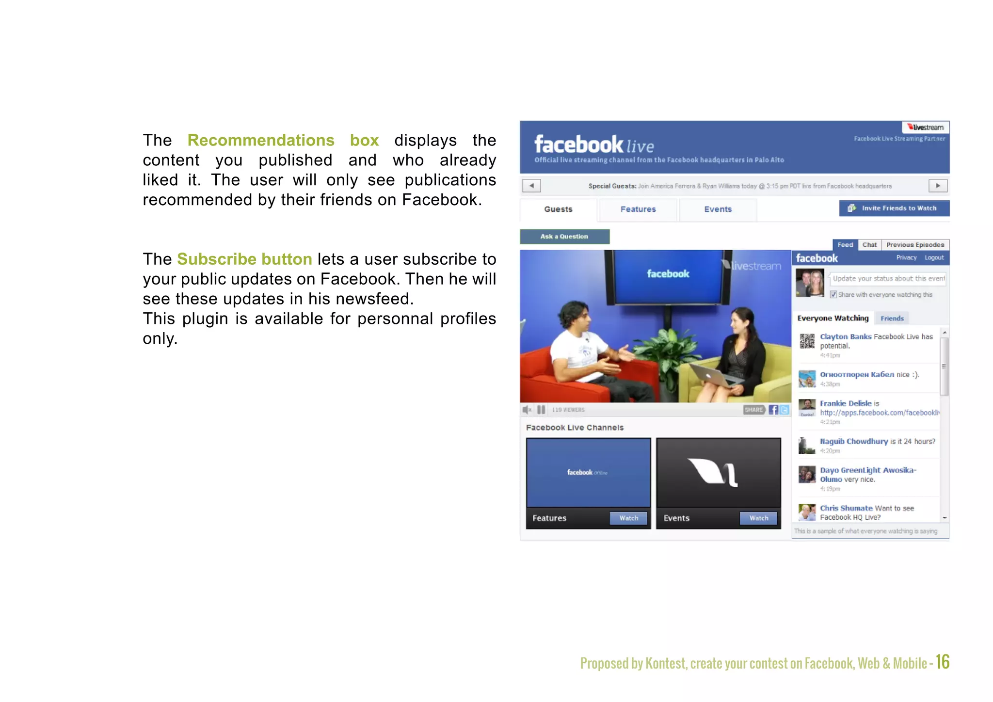 The Recommendations box displays the
content you published and who already
liked it. The user will only see publications
recommended by their friends on Facebook.


The Subscribe button lets a user subscribe to
your public updates on Facebook. Then he will
see these updates in his newsfeed.
This plugin is available for personnal profiles
only.




                                                  Proposed by Kontest, create your contest on Facebook, Web & Mobile - 16
 