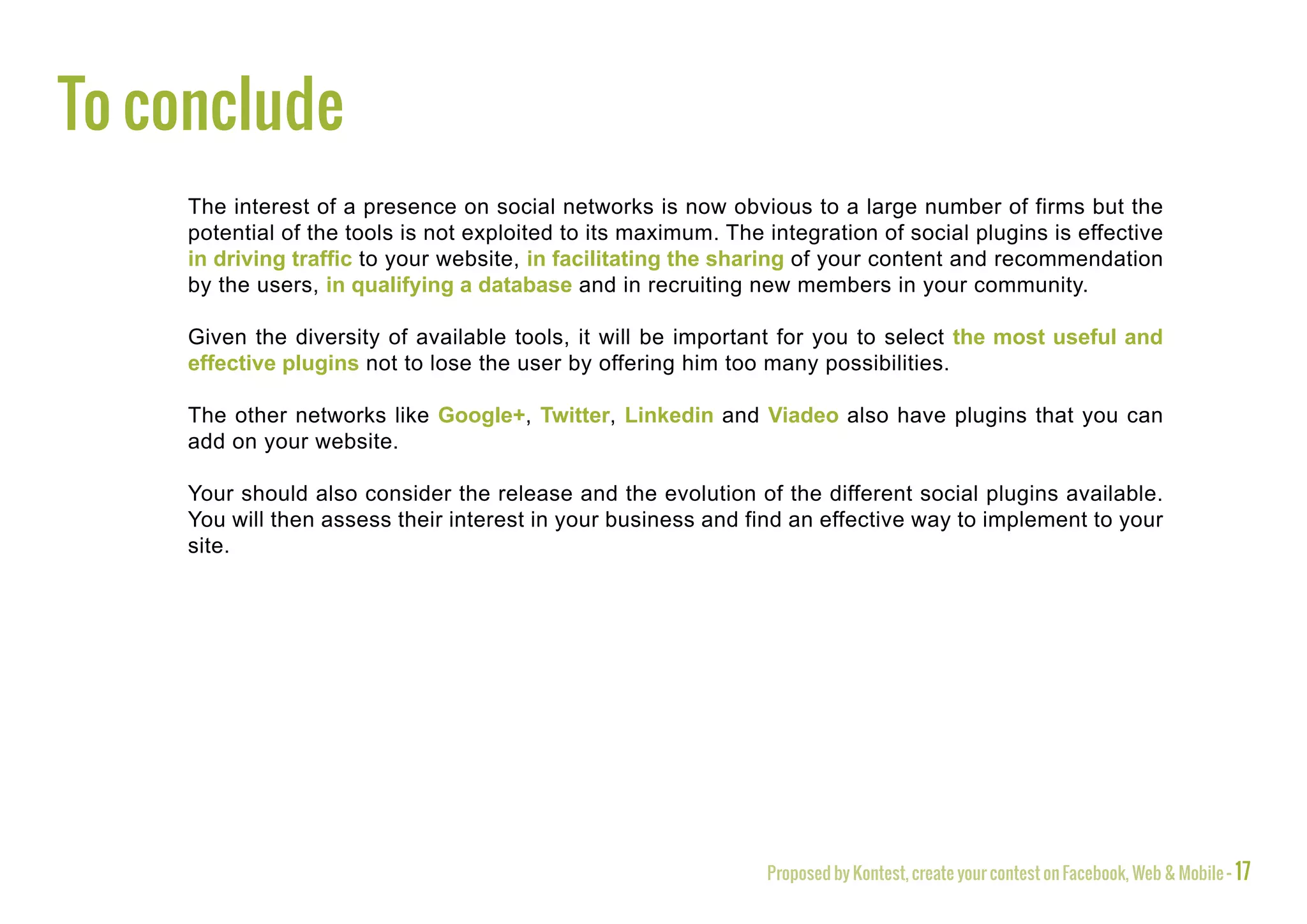 To conclude
     The interest of a presence on social networks is now obvious to a large number of firms but the
     potential of the tools is not exploited to its maximum. The integration of social plugins is effective
     in driving traffic to your website, in facilitating the sharing of your content and recommendation
     by the users, in qualifying a database and in recruiting new members in your community.

     Given the diversity of available tools, it will be important for you to select the most useful and
     effective plugins not to lose the user by offering him too many possibilities.

     The other networks like Google+, Twitter, Linkedin and Viadeo also have plugins that you can
     add on your website.

     Your should also consider the release and the evolution of the different social plugins available.
     You will then assess their interest in your business and find an effective way to implement to your
     site.




                                                                 Proposed by Kontest, create your contest on Facebook, Web & Mobile - 17
 