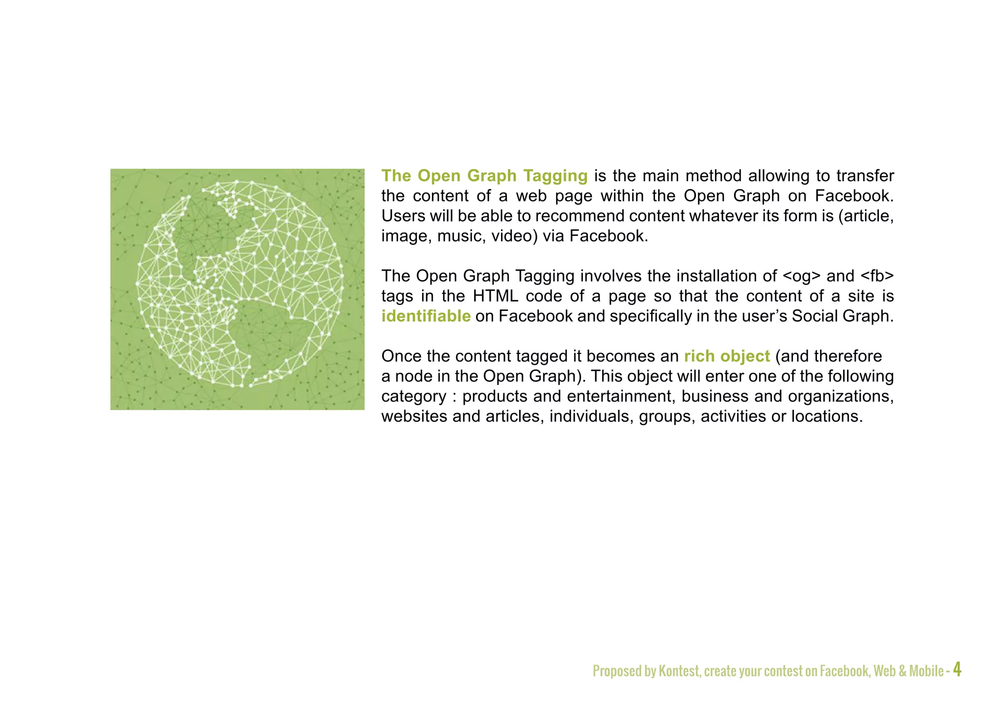 The Open Graph Tagging is the main method allowing to transfer
the content of a web page within the Open Graph on Facebook.
Users will be able to recommend content whatever its form is (article,
image, music, video) via Facebook.

The Open Graph Tagging involves the installation of <og> and <fb>
tags in the HTML code of a page so that the content of a site is
identifiable on Facebook and specifically in the user’s Social Graph.

Once the content tagged it becomes an rich object (and therefore
a node in the Open Graph). This object will enter one of the following
category : products and entertainment, business and organizations,
websites and articles, individuals, groups, activities or locations.




                            Proposed by Kontest, create your contest on Facebook, Web & Mobile - 4
 