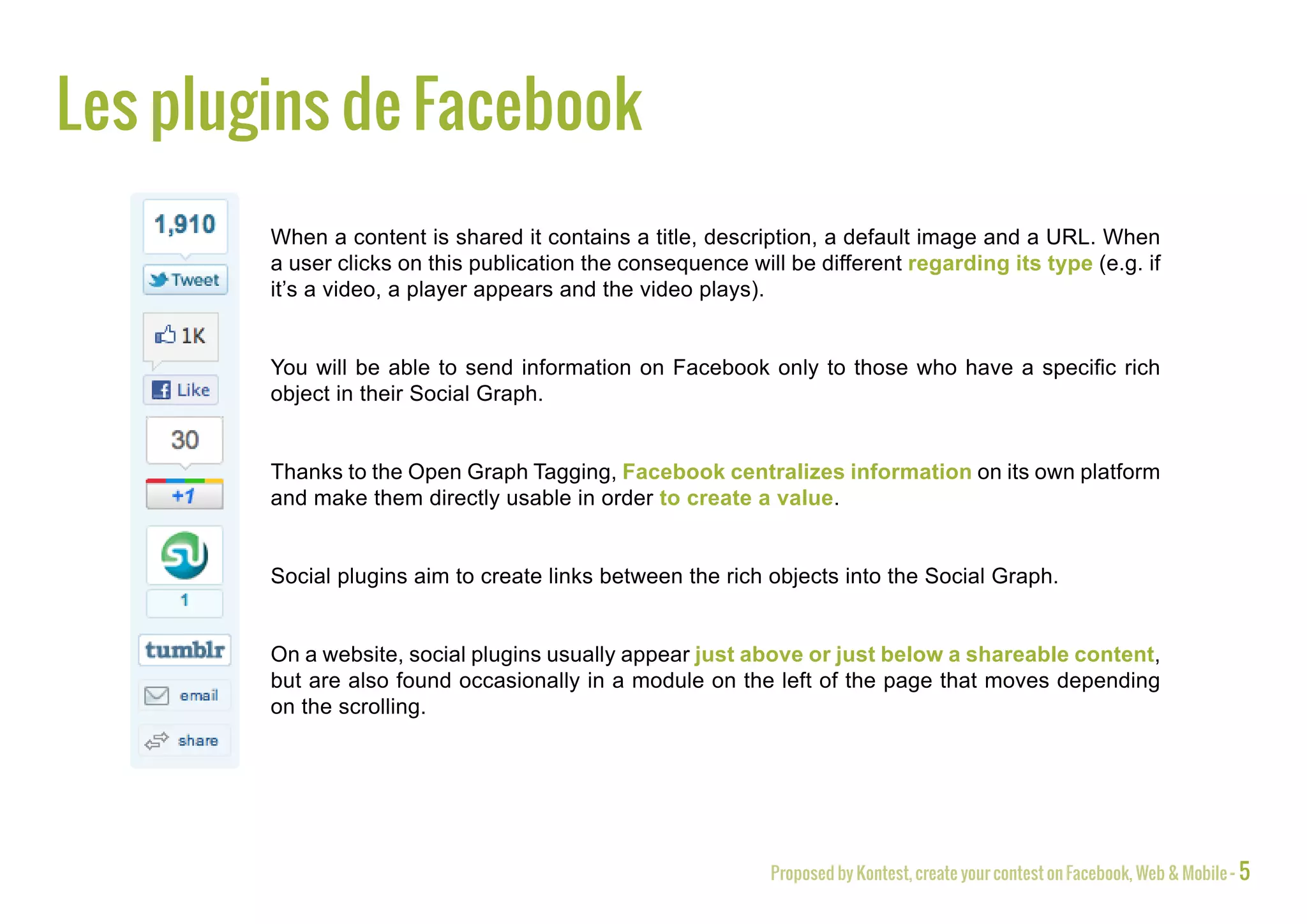 Facebook plugins
        When a content is shared it contains a title, description, a default image and a URL. When
        a user clicks on this publication the consequence will be different regarding its type (e.g. if
        it’s a video, a player appears and the video plays).


        You will be able to send information on Facebook only to those who have a specific rich
        object in their Social Graph.


        Thanks to the Open Graph Tagging, Facebook centralizes information on its own platform
        and make them directly usable in order to create a value.


        Social plugins aim to create links between the rich objects into the Social Graph.


        On a website, social plugins usually appear just above or just below a shareable content,
        but are also found occasionally in a module on the left of the page that moves depending
        on the scrolling.




                                                             Proposed by Kontest, create your contest on Facebook, Web & Mobile - 5
 