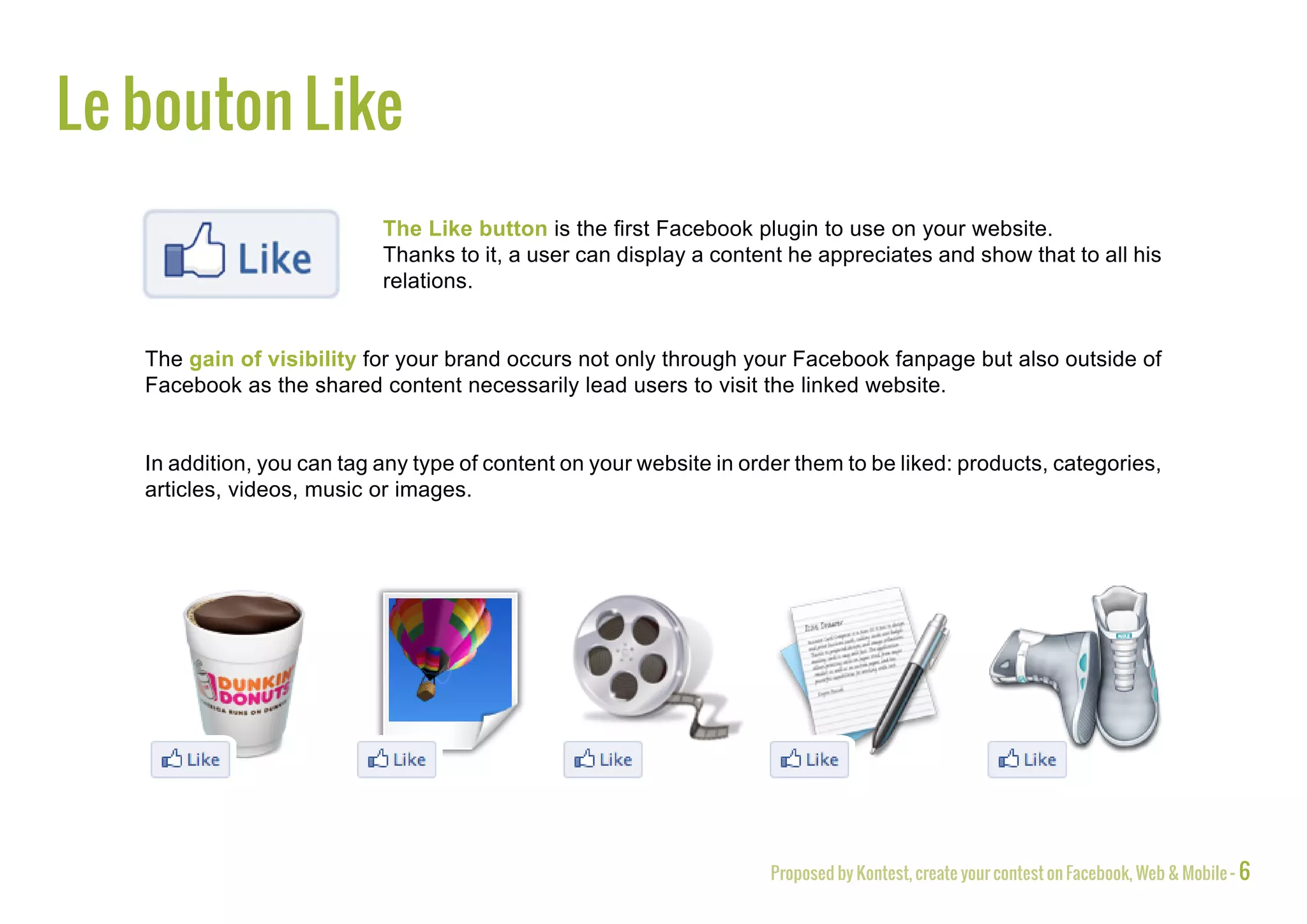 The Like button
                            The Like button is the first Facebook plugin to use on your website.
                            Thanks to it, a user can display a content he appreciates and show that to all his
                            relations.


   The gain of visibility for your brand occurs not only through your Facebook fanpage but also outside of
   Facebook as the shared content necessarily lead users to visit the linked website.


   In addition, you can tag any type of content on your website in order them to be liked: products, categories,
   articles, videos, music or images.




                                                                      Proposed by Kontest, create your contest on Facebook, Web & Mobile - 6
 
