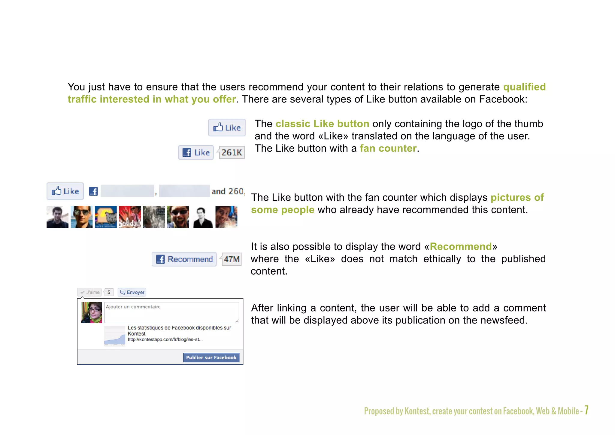You just have to ensure that the users recommend your content to their relations to generate qualified
traffic interested in what you offer. There are several types of Like button available on Facebook:

                                       The classic Like button only containing the logo of the thumb
                                       and the word «Like» translated on the language of the user.
                                       The Like button with a fan counter.



                                       The Like button with the fan counter which displays pictures of
                                       some people who already have recommended this content.


                                       It is also possible to display the word «Recommend»
                                       where the «Like» does not match ethically to the published
                                       content.


                                       After linking a content, the user will be able to add a comment
                                       that will be displayed above its publication on the newsfeed.




                                                               Proposed by Kontest, create your contest on Facebook, Web & Mobile - 7
 