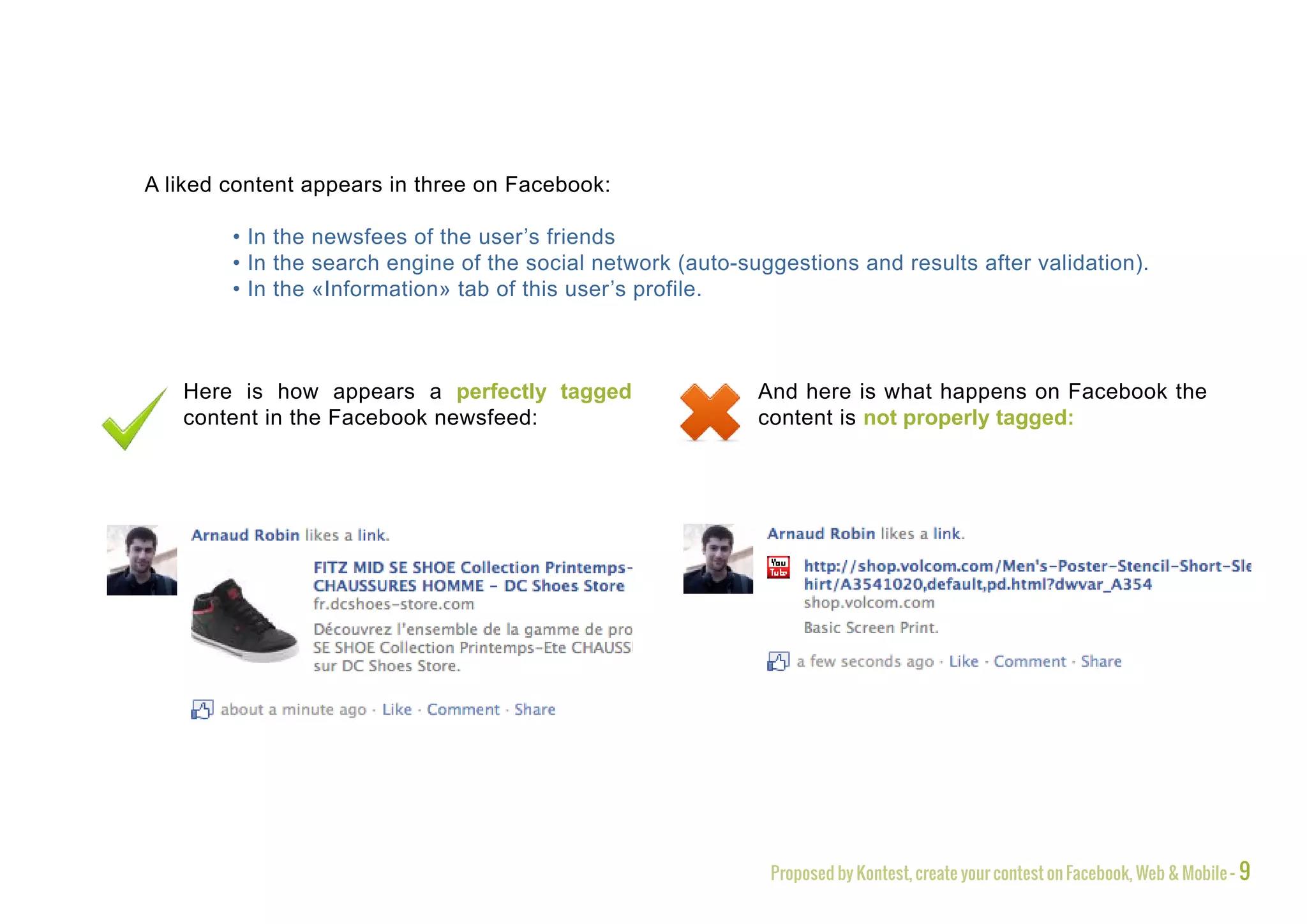 A liked content appears in three on Facebook:

        • In the newsfees of the user’s friends
        • In the search engine of the social network (auto-suggestions and results after validation).
        • In the «Information» tab of this user’s profile.



   Here is how appears a perfectly tagged                    And here is what happens on Facebook the
   content in the Facebook newsfeed:                         content is not properly tagged:




                                                              Proposed by Kontest, create your contest on Facebook, Web & Mobile - 9
 