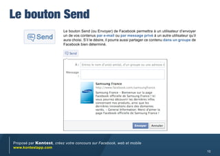 Le bouton Send
                           Le bouton Send (ou Envoyer) de Facebook permettra à un utilisateur d’envoyer
                           un de vos contenus par e-mail ou par message privé à un autre utilisateur qu’il
                           aura choisi. S’il le désire, il pourra aussi partager ce contenu dans un groupe de
                           Facebook bien déterminé.




Proposé par Kontest, créez votre concours sur Facebook, web et mobile
www.kontestapp.com
                                                                                                                10
 