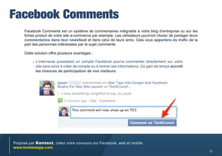 Facebook Comments
     Facebook Comments est un système de commentaires intégrable à votre blog d’entreprise ou sur les
     fiches produit de votre site e-commerce par exemple. Les utilisateurs pourront choisir de partager leurs
     commentaires dans leur newsfeed et dans celui de leurs amis. Cela vous apportera du trafic de la
     part des personnes intéressées par le sujet commenté.

     Cette solution offre plusieurs avantages :

          •	 L’internaute possédant un compte Facebook pourra commenter directement sur votre
           site sans avoir à créer de compte ou à rentrer ses informations. Ce gain de temps accroît
           les chances de participation de vos visiteurs.




Proposé par Kontest, créez votre concours sur Facebook, web et mobile
www.kontestapp.com
                                                                                                                11
 