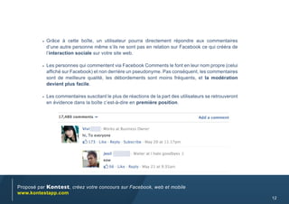•	 Grâce à cette boîte, un utilisateur pourra directement répondre aux commentaires
           d’une autre personne même s’ils ne sont pas en relation sur Facebook ce qui crééra de
           l’interaction sociale sur votre site web.

          •	 Les personnes qui commentent via Facebook Comments le font en leur nom propre (celui
           affiché sur Facebook) et non derrière un pseudonyme. Pas conséquent, les commentaires
           sont de meilleure qualité, les débordements sont moins fréquents, et la modération
           devient plus facile.

          •	 Les commentaires suscitant le plus de réactions de la part des utilisateurs se retrouveront
           en évidence dans la boîte c’est-à-dire en première position.




Proposé par Kontest, créez votre concours sur Facebook, web et mobile
www.kontestapp.com
                                                                                                           12
 