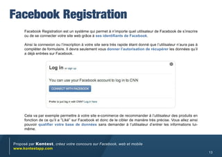 Facebook Registration
     Facebook Registration est un système qui permet à n’importe quel utilisateur de Facebook de s’inscrire
     ou de se connecter votre site web grâce à ses identifiants de Facebook.

     Ainsi la connexion ou l’inscription à votre site sera très rapide étant donné que l’utilisateur n’aura pas à
     compléter de formulaire. Il devra seulement vous donner l’autorisation de récupérer les données qu’il
     a déjà entrées sur Facebook.




     Cela va par exemple permettre à votre site e-commerce de recommander à l’utilisateur des produits en
     fonction de ce qu’il a ”Liké” sur Facebook et donc de le cibler de manière très précise. Vous allez ainsi
     pouvoir qualifier votre base de données sans demander à l’utilisateur d’entrer les informations lui-
     même.



Proposé par Kontest, créez votre concours sur Facebook, web et mobile
www.kontestapp.com
                                                                                                                    13
 