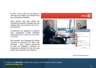 En fait, il vous suffira de les aspirer à
     partir de son compte sur Facebook avec
     son autorisation préalable.

     Vous pourrez très bien utiliser les
     données fournies par l’utilisateur pour les
     intégrer dans une publicité interactive,
     par exemple.

     La personne qui regardera la publicité
     aura l’impression qu’elle s’adresse
     directement à lui, l’impact en sera donc
     maximisé.

     Par exemple, une compagne de Suisse
     Tourisme le démontre de façon très
     originale : deux suisses parcourent
     le profil de l’utilisateur connecté via
     Facebook et décident s’il est mûr pour
     passer des vacances loin d’internet.


                                                                        http://chat.myswitzerland.com/




Proposé par Kontest, créez votre concours sur Facebook, web et mobile
www.kontestapp.com
                                                                                                         14
 