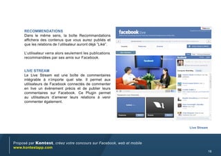 RecOmmendaTiOns
     Dans le même sens, la boîte Recommandations
     affichera des contenus que vous aurez publiés et
     que les relations de l’utilisateur auront déjà ”Liké”.

     L’utilisateur verra alors seulement les publications
     recommandées par ses amis sur Facebook.


     Live sTReam
     Le Live Stream est une boîte de commentaires
     intégrable à n’importe quel site. Il permet aux
     utilisateurs de Facebook connectés de commenter
     en live un évènement précis et de publier leurs
     commentaires sur Facebook. Ce Plugin permet
     au utilisateurs d’amener leurs relations à venir
     commenter également.




                                                                        Live stream



Proposé par Kontest, créez votre concours sur Facebook, web et mobile
www.kontestapp.com
                                                                                      16
 