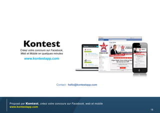 Kontest
       Créez votre concours sur Facebook,
       Web et Mobile en quelques minutes
          www.kontestapp.com




                                   Contact : hello@kontestapp.com




Proposé par Kontest, créez votre concours sur Facebook, web et mobile
www.kontestapp.com
                                                                        18
 