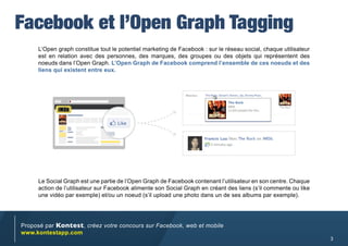 Facebook et l’Open Graph Tagging
     L’Open graph constitue tout le potentiel marketing de Facebook : sur le réseau social, chaque utilisateur
     est en relation avec des personnes, des marques, des groupes ou des objets qui représentent des
     noeuds dans l’Open Graph. L’Open Graph de Facebook comprend l’ensemble de ces noeuds et des
     liens qui existent entre eux.




     Le Social Graph est une partie de l’Open Graph de Facebook contenant l’utilisateur en son centre. Chaque
     action de l’utilisateur sur Facebook alimente son Social Graph en créant des liens (s’il commente ou like
     une vidéo par exemple) et/ou un noeud (s’il upload une photo dans un de ses albums par exemple).




Proposé par Kontest, créez votre concours sur Facebook, web et mobile
www.kontestapp.com
                                                                                                                 3
 