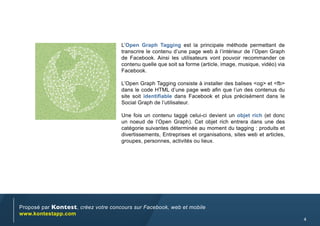 L’Open Graph Tagging est la principale méthode permettant de
                                     transcrire le contenu d’une page web à l’intérieur de l’Open Graph
                                     de Facebook. Ainsi les utilisateurs vont pouvoir recommander ce
                                     contenu quelle que soit sa forme (article, image, musique, vidéo) via
                                     Facebook.

                                     L’Open Graph Tagging consiste à installer des balises <og> et <fb>
                                     dans le code HTML d’une page web afin que l’un des contenus du
                                     site soit identifiable dans Facebook et plus précisément dans le
                                     Social Graph de l’utilisateur.

                                     Une fois un contenu taggé celui-ci devient un objet rich (et donc
                                     un noeud de l’Open Graph). Cet objet rich entrera dans une des
                                     catégorie suivantes déterminée au moment du tagging : produits et
                                     divertissements, Entreprises et organisations, sites web et articles,
                                     groupes, personnes, activités ou lieux.




Proposé par Kontest, créez votre concours sur Facebook, web et mobile
www.kontestapp.com
                                                                                                             4
 
