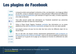 Les plugins de Facebook
                 Lorsque le contenu sera partagé il contiendra un titre, une description, une image par défaut
                 et une URL. Lorsqu’un utilisateur cliquera sur cette publication l’effet produit sera différent en
                 fonction du type de publication (par exemple s’il s’agit d’une vidéo, un lecteur apparaîtra
                 et la vidéo se lancera).

                 Vous allez pouvoir publier des informations sur Facebook seulement aux personnes
                 possédant cet objet rich dans leur Social Graph.

                 Grâce à l’Open Graph Tagging, Facebook centralise des informations sur sa propre
                 plateforme et les rend directement exploitables de façon à en tirer une valeur ajoutée.

                 Les plugins sociaux ont pour but de créer des liens entre les différents objet rich du
                 Social Graph.

                 Sur un site web, les plugins sociaux apparaissent généralement juste au-dessus ou
                 juste en-dessous des contenus à partager, mais on les retrouve également parfois dans
                 un module sur la gauche de la page qui se déplace en fonction du défilement de cette
                 dernière.




Proposé par Kontest, créez votre concours sur Facebook, web et mobile
www.kontestapp.com
                                                                                                                      5
 
