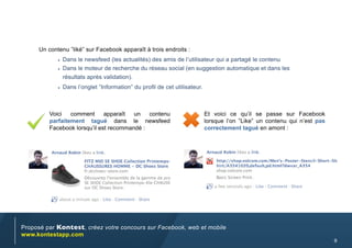Un contenu ”liké” sur Facebook apparaît à trois endroits :
            •	 Dans le newsfeed (les actualités) des amis de l’utilisateur qui a partagé le contenu
            •	 Dans le moteur de recherche du réseau social (en suggestion automatique et dans les
              résultats après validation).
            •	 Dans l’onglet “Information” du profil de cet utilisateur.




         Voici   comment      apparaît  un   contenu                       Et voici ce qu’il se passe sur Facebook
         parfaitement tagué dans le newsfeed                               lorsque l’on ”Like” un contenu qui n’est pas
         Facebook lorsqu’il est recommandé :                               correctement tagué en amont :




Proposé par Kontest, créez votre concours sur Facebook, web et mobile
www.kontestapp.com
                                                                                                                          9
 