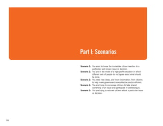 Part I: Scenarios

     Scenario 1: You want to know the immediate citizen reaction to a
                 particular, well-known issue or decision.
     Scenario 2: You are in the midst of a high-profile situation in which
                 different sets of people do not agree about what should
                 be done.
     Scenario 3: You need new ideas, and more information, from citizens
                 to help make government more effective and/or efficient.
     Scenario 4: You are trying to encourage citizens to take shared
                 ownership of an issue and participate in addressing it.
     Scenario 5: You are trying to educate citizens about a particular issue
                 or decision.




10
 
