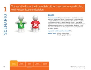 You want to know the immediate citizen reaction to a particular,
 1              well-known issue or decision.
                                                                          Basics
S CE NA R I O

                                                                          Factors to consider: A key consideration here is whether to use a demo-
                                                                          graphically representative sample of public opinion, or obtain a general
                                                                          sense of what the most active and interested citizens think. Survey tools
                                                                          can provide the former (if a random selection process is used), while
                                                                          aggregation cannot. Surveys, however, can be limiting in that the language
                                                                          and questions are dictated by the survey developer; aggregation is more
                                                                          likely to reveal the terms and ideas people are already using to describe
                                                                          an issue or problem.

                                                                          Important to include face-to-face elements? No.

                                                                          Relevant tactics: Tactic 5. Survey Citizens
                                                                                            Tactic 6. Aggregate Opinions




                 Gather      Create     Obtain      Make       Educate
                Opinions   Consensus    Ideas      Decisions   Citizens
 11                                                                                                                    IBM Center for The Business of Government
                                       SCENARIOS                                                                                  www.businessofgovernment.org
 