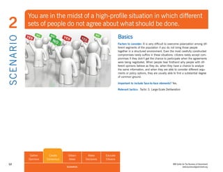 You are in the midst of a high-profile situation in which different
 2              sets of people do not agree about what should be done.
                                                                          Basics
S CE NA R I O

                                                                          Factors to consider: It is very difficult to overcome polarization among dif-
                                                                          ferent segments of the population if you do not bring those people
                                                                          together in a structured environment. Even the most carefully constructed
                                                                          compromises rarely suffice in these situations: citizens rarely accept com-
                                                                          promises if they didn’t get the chance to participate when the agreements
                                                                          were being negotiated. When people hear firsthand why people with dif-
                                                                          ferent opinions believe as they do, when they have a chance to analyze
                                                                          the same information, and when they are able to consider different argu-
                                                                          ments or policy options, they are usually able to find a substantial degree
                                                                          of common ground.

                                                                          Important to include face-to-face elements? Yes.

                                                                          Relevant tactics: Tactic 3. Large-Scale Deliberation




                 Gather      Create     Obtain      Make       Educate
                Opinions   Consensus    Ideas      Decisions   Citizens
 12                                                                                                                      IBM Center for The Business of Government
                                       SCENARIOS                                                                                    www.businessofgovernment.org
 