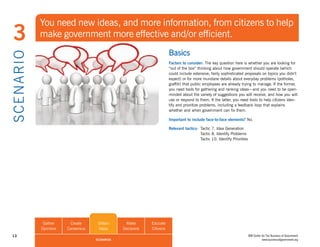 You need new ideas, and more information, from citizens to help
  3             make government more effective and/or efficient.
                                                                          Basics
S CE NA R I O

                                                                          Factors to consider: The key question here is whether you are looking for
                                                                          “out of the box” thinking about how government should operate (which
                                                                          could include extensive, fairly sophisticated proposals on topics you didn’t
                                                                          expect) or for more mundane details about everyday problems (potholes,
                                                                          graffiti) that public employees are already trying to manage. If the former,
                                                                          you need tools for gathering and ranking ideas—and you need to be open-
                                                                          minded about the variety of suggestions you will receive, and how you will
                                                                          use or respond to them. If the latter, you need tools to help citizens iden-
                                                                          tify and prioritize problems, including a feedback loop that explains
                                                                          whether and when government can fix them.

                                                                          Important to include face-to-face elements? No.

                                                                          Relevant tactics: Tactic 7. Idea Generation
                                                                                            Tactic 8. Identify Problems
                                                                                            Tactic 10. Identify Priorities




                 Gather      Create     Obtain      Make       Educate
                Opinions   Consensus    Ideas      Decisions   Citizens
 13                                                                                                                          IBM Center for The Business of Government
                                       SCENARIOS                                                                                        www.businessofgovernment.org
 