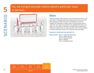 You are trying to educate citizens about a particular issue
5               or decision.
                                                                          Basics
S CE NA R I O

                                                                          Factors to consider: Most people are visual and experiential learners: they
                                                                          learn better in interactive environments where they can envision how dif-
                                                                          ferent proposals will affect their lives, and where they can test the
                                                                          strengths and weaknesses of different ideas. Informing citizens tends to
                                                                          make them more aware of the pressures and tradeoffs facing public man-
                                                                          agers, but it also tends to make them more determined to express their
                                                                          preferences to government—so citizen education should not be considered
                                                                          a one-way transmission of facts, but a robust two-way conversation.

                                                                          Important to include face-to-face elements? Yes.

                                                                          Relevant tactics: Tactic   3. Large-Scale Deliberation
                                                                                            Tactic   4. Serious Gaming
                                                                                            Tactic   8. Identify Problems
                                                                                            Tactic   9. Mapping
                                                                                            Tactic   10. Identify Priorities




                 Gather      Create     Obtain      Make       Educate
                Opinions   Consensus    Ideas      Decisions   Citizens
 15                                                                                                                       IBM Center for The Business of Government
                                       SCENARIOS                                                                                     www.businessofgovernment.org
 