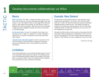 1            Develop documents collaboratively via Wikis

             Basics                                                                              Example: New Zealand
TA CT I C


             What is the tactic: The “Wiki,” a website that allows a group of peo-               The government of New Zealand wanted to raise awareness of and
             ple to write and edit any number of interlinked web pages using a web               increase public participation in the revision of the country’s 1958
             browser, is one of the staples of Web 2.0 technology. Wikis have been               Police Act. In 2007, the Police Act review team opened a Wiki-based
             used in a wide variety of environments, the most famous of which is                 collaborative effort to rewrite the Act. They started by posting the
             Wikipedia, the online encyclopedia. Wikis have also been incorporated               contents of the original law, allowing anyone to edit it as they would
             in large-scale public engagement projects like the San Jose example                 a Wikipedia article. The Wiki was monitored by as many as four full-
             on the following page.                                                              time employees at any given time.

             Use this tactic when: You want to incorporate citizen ideas into a                  Ultimately, the Wiki served to build consensus among ideas which the
             document (a plan, a report, or a statement on a public challenge or                 review team offered to legislators for consideration in their own draft-
             opportunity) in a way that is transparent and will help build broad                 ing of the new legislation. The online initiative attracted extensive par-
             public support.                                                                     ticipation in New Zealand and media coverage from around the world.

             Using this tactic online allows people to: Edit the document on their
                                                                                                                                                     continued on next page
             own time through a process that tracks changes and contributors
             openly and automatically, while minimizing staff time required for
             coordination.



             Limitations
             If the online editing space is not connected strongly enough to the rest
             of the participants’ daily activities (for example, if the editing process
             does not automatically generate updates that go straight to the partici-
             pants’ e-mail boxes, and/or it does not include face-to-face meetings),
             then participation will wane, sometimes dramatically.




             1              2               3                4               5                6              7                8              9               10
            Wikis        Shared        Large-Scale        Serious        Survey           Aggregate        Idea            Identify        Mapping        Identify
                        Work Space     Deliberation       Gaming         Citizens          Opinion       Generation       Problems                        Priorities
  17
                                COLLABORATE                                   SURVEY ATTITUDES                                 PRIORITIZE OPTIONS
 