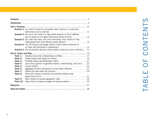Foreword  .  .  .  .  .  .  .  .  .  .  .  .  .  .  .  .  .  .  .  .  .  .  .  .  .  .  .  .  .  .  .  .  .  .  .  .  .  .  .  .  .  .  .  .  .  .  .  .  .  .  .  .  .  .  .  .  .  . 2




                                                                                                                                                                                               TAB LE OF CONT E NTS
    Introduction  .  .  .  .  .  .  .  .  .  .  .  .  .  .  .  .  .  .  .  .  .  .  .  .  .  .  .  .  .  .  .  .  .  .  .  .  .  .  .  .  .  .  .  .  .  .  .  .  .  .  .  .  .  .  .  . 3
    Part I: Scenarios  .  .  .  .  .  .  .  .  .  .  .  .  .  .  .  .  .  .  .  .  .  .  .  .  .  .  .  .  .  .  .  .  .  .  .  .  .  .  .  .  .  .  .  .  .  .  .  .  .  .  . 10
         Scenario 1: You want to know the immediate citizen reaction to a particular,
                     well-known issue or decision. . . . . . . . . . . . . . . . . . . . . . . . . . . . . . . . 11
         Scenario 2: You are in the midst of a high-profile situation in which different
                     sets of people do not agree about what should be done. . . . . . . . . . . . . 12
         Scenario 3: You need new ideas, and more information, from citizens to help
                     make government more effective and/or efficient. . . . . . . . . . . . . . . . . . 13
         Scenario 4: You are trying to encourage citizens to take shared ownership of
                     an issue and participate in addressing it. . . . . . . . . . . . . . . . . . . . . . . . 14
         Scenario 5: You are trying to educate citizens about a particular issue or decision. . . . 15
    Part II: Tactics and Tools  .  .  .  .  .  .  .  .  .  .  .  .  .  .  .  .  .  .  .  .  .  .  .  .  .  .  .  .  .  .  .  .  .  .  .  .  .  .  .  .  .  .  .  .  .  . 16
         Tactic 1:    Develop documents collaboratively via Wikis . . . . . . . . . . . . . . . . . . . . . 17
         Tactic 2:    Create shared work space for citizens . . . . . . . . . . . . . . . . . . . . . . . . . . 19
         Tactic 3:    Facilitate large-scale deliberation online . . . . . . . . . . . . . . . . . . . . . . . . 21
         Tactic 4:    Use “serious games” to generate interest, understanding, and input . . . . 23
         Tactic 5:    Survey citizens. . . . . . . . . . . . . . . . . . . . . . . . . . . . . . . . . . . . . . . . . . 25
         Tactic 6:    Aggregate opinions expressed on social media networks . . . . . . . . . . . . . 27
         Tactic 7:    Gather and rank ideas and solutions . . . . . . . . . . . . . . . . . . . . . . . . . . 29
         Tactic 8:    Work with citizens to identify and prioritize problems that
                      government can fix . . . . . . . . . . . . . . . . . . . . . . . . . . . . . . . . . . . . . . . 31
         Tactic 9:    Help citizens to visualize geographic data . . . . . . . . . . . . . . . . . . . . . . . 33
         Tactic 10: Help citizens to balance budget and revenue options . . . . . . . . . . . . . . . 35
    Resources  .  .  .  .  .  .  .  .  .  .  .  .  .  .  .  .  .  .  .  .  .  .  .  .  .  .  .  .  .  .  .  .  .  .  .  .  .  .  .  .  .  .  .  .  .  .  .  .  .  .  .  .  .  .  .  . 37
    About the Author  .  .  .  .  .  .  .  .  .  .  .  .  .  .  .  .  .  .  .  .  .  .  .  .  .  .  .  .  .  .  .  .  .  .  .  .  .  .  .  .  .  .  .  .  .  .  .  .  .  .  . 38




1
 