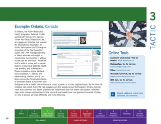 3
     Example: Ontario, Canada




                                                                                                                                                              TA CT I C
     In Ontario, the North West Local
     Health Integration Network (LHIN)
     worked with Ascentum to organize
     “Share Your Story, Shape Your Care,”
     an engagement initiative that received
     the International Association for
     Public Participation (IAP2) inaugural
     Innovation of the Year Award for
     2009. The LHIN manages delivery
     of health services and sought to
                                                                                                                Online Tools
     involve local communities in setting                                                                        Ascentum Choicebook, fee for
                                                                                                                                     ™
     a care plan for the future. Ascentum                                                                        service: www.ascentum.ca
     built a suite of online and in-person                                                                       DialogueApp, fee for service:
     tools to involve local patients, health                                                                     www.dialogue-app.com
     care workers, and stakeholders.
     These included an online delibera-                                                                          Zilino: www.zilino.com
     tive Choicebook,™ a stories- and                                                                            Microsoft TownHall, fee for service:
     ideas-sharing platform, and a cre-                                                                          www.microsofttownhall.com
     ative community Conversation Guide                                                                          IBM Jam, fee for service:
     to empower people to host their own                                                                         http://www.ibm.com/ibm/jam/
     dialogues on local health care solutions at home, at work, or in their neighborhoods. By the time the
     initiative had ended, the LHIN had engaged over 800 people across Northwestern Ontario, learned
     more about patients’ and health professionals’ experiences with the health care system, identified
     clear public values and priorities for the future of local health care, and gathered hundreds of ideas
     on how to provide services differently and more effectively.                                                +      Submit additional online tools,
                                                                                                                        examples, or comments




          1               2               3              4                5             6              7            8             9                 10
         Wikis         Shared        Large-Scale      Serious         Survey        Aggregate        Idea        Identify       Mapping          Identify
                      Work Space     Deliberation     Gaming          Citizens       Opinion       Generation   Problems                         Priorities
22
                              COLLABORATE                                 SURVEY ATTITUDES                          PRIORITIZE OPTIONS
 