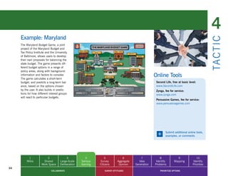 4
     Example: Maryland




                                                                                                                                                  TA CT I C
     The Maryland Budget Game, a joint
     project of the Maryland Budget and
     Tax Policy Institute and the University
     of Baltimore, allows users to develop
     their own proposals for balancing the
     state budget. The game presents dif-
     ferent budget options in a range of
     policy areas, along with background
     information and factors to consider.
     The game calculates a short-term
                                                                                                      Online Tools
     budget, and predicts a long-term bal-                                                             Second Life, free at basic level:
     ance, based on the options chosen                                                                 www.SecondLife.com
     by the user. It also builds in predic-                                                            Zynga, fee for service:
     tions for how different interest groups                                                           www.zynga.com
     will react to particular budgets.
                                                                                                       Persuasive Games, fee for service:
                                                                                                       www.persuasivegames.com




                                                                                                       +      Submit additional online tools,
                                                                                                              examples, or comments




           1              2                3            4          5             6           7            8             9               10
          Wikis        Shared         Large-Scale    Serious   Survey        Aggregate     Idea        Identify       Mapping        Identify
                      Work Space      Deliberation   Gaming    Citizens       Opinion    Generation   Problems                       Priorities
24
                              COLLABORATE                          SURVEY ATTITUDES                       PRIORITIZE OPTIONS
 