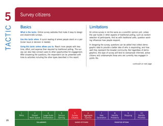 5            Survey citizens
             Surveying citizens

             Basics                                                                            Limitations
TA CT I C


             What is the tactic: Online survey websites that make it easy to design            An online survey is not the same as a scientific opinion poll, unless
             and disseminate surveys.                                                          the user builds in other aspects of traditional polling, such as random
                                                                                               selection of participants. And as with traditional polls, question word-
             Use this tactic when: A quick reading of where people stand on a par-             ing influences how people respond.
             ticular issue or decision is needed.
                                                                                               In designing the survey, questions can be added that collect demo-
             Using this tactic online allows you to:	Reach	more	people	with	less	              graphic data to provide a better idea of who is responding, and how
             time, effort, and expense than required by traditional polling. The sur-          well they represent the broader community. But regardless of demo-
             vey can also help connect users to other opportunities for engagement.            graphics, this type of survey will tend to oversample informed, active
             After answering the questions, the respondent can be presented with               citizens and undersample those who are currently less engaged in
             links to activities including the other types described in this report.           public life.

                                                                                                                                                  continued on next page




             1             2                3              4                5               6              7                8             9               10
            Wikis       Shared         Large-Scale      Serious         Survey          Aggregate        Idea            Identify       Mapping        Identify
                       Work Space      Deliberation     Gaming          Citizens         Opinion       Generation       Problems                       Priorities
  25
                               COLLABORATE                                  SURVEY ATTITUDES                                PRIORITIZE OPTIONS
 