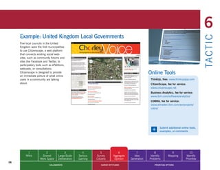 6
     Example: United Kingdom Local Governments




                                                                                                                                                  TA CT I C
     Five local councils in the United
     Kingdom were the first municipalities
     to use Citizenscape, a web platform
     that connects existing social web-
     sites, such as community forums and
     sites like Facebook and Twitter, to
     participatory tools such as ePetitions,
     webcasts, or consultations.
     Citizenscape is designed to provide
     an immediate picture of what online
                                                                                                      Online Tools
     users in a community are talking                                                                  ThinkUp, free: www.thinkupapp.com
     about.                                                                                            CitizenScape, fee for service:
                                                                                                       www.citizenscape.net
                                                                                                       Business Analytics, fee for service:
                                                                                                       www.ibm.com/software/analytics/
                                                                                                       COBRA, fee for service:
                                                                                                       www.almaden.ibm.com/asr/projects/
                                                                                                       cobra/




                                                                                                       +      Submit additional online tools,
                                                                                                              examples, or comments




           1              2                3            4          5             6           7            8             9               10
          Wikis        Shared         Large-Scale    Serious   Survey        Aggregate     Idea        Identify       Mapping        Identify
                      Work Space      Deliberation   Gaming    Citizens       Opinion    Generation   Problems                       Priorities
28
                              COLLABORATE                          SURVEY ATTITUDES                       PRIORITIZE OPTIONS
 