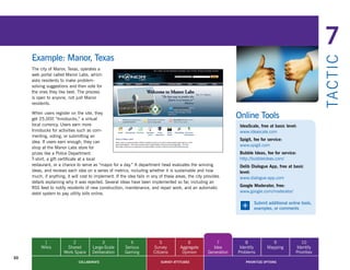 7
     Example: Manor, Texas




                                                                                                                                                               TA CT I C
     The city of Manor, Texas, operates a
     web portal called Manor Labs, which
     asks residents to make problem-
     solving suggestions and then vote for
     the ones they like best. The process
     is open to anyone, not just Manor
     residents.

     When users register on the site, they
     get 25,000 “Innobucks,” a virtual                                                                             Online Tools
     local currency. Users earn more                                                                                IdeaScale, free at basic level:
     Innobucks for activities such as com-                                                                          www.ideascale.com
     menting, voting, or submitting an
                                                                                                                    Spigit, fee for service:
     idea. If users earn enough, they can
                                                                                                                    www.spigit.com
     shop at the Manor Labs store for
     prizes like a Police Department                                                                                Bubble Ideas, fee for service:
     T-shirt, a gift certificate at a local                                                                         http://bubbleideas.com/
     restaurant, or a chance to serve as “mayor for a day.” A department head evaluates the winning                 Delib Dialogue App, free at basic
     ideas, and reviews each idea on a series of metrics, including whether it is sustainable and how               level:
     much, if anything, it will cost to implement. If the idea fails in any of these areas, the city provides       www.dialogue-app.com
     details explaining why it was rejected. Several ideas have been implemented so far, including an
     RSS	feed	to	notify	residents	of	new	construction,	maintenance,	and	repair	work,	and	an	automatic	              Google Moderator, free:
     debit system to pay utility bills online.                                                                      www.google.com/moderator/


                                                                                                                     +      Submit additional online tools,
                                                                                                                            examples, or comments




           1              2                3               4                5              6              7            8             9               10
          Wikis        Shared         Large-Scale       Serious         Survey         Aggregate        Idea        Identify       Mapping        Identify
                      Work Space      Deliberation      Gaming          Citizens        Opinion       Generation   Problems                       Priorities
30
                              COLLABORATE                                   SURVEY ATTITUDES                           PRIORITIZE OPTIONS
 