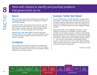 Work with citizens to identify and prioritize problems
8            that government can fix
             Basics                                                                            Example: Twitter Vote Report
TA CT I C


             What is the tactic: Instant citizen reporting of public problems using            During	the	2008	election,	the	Twitter	Vote	Report	mobilized	citizens	
             increasingly sophisticated cell phones and Geographic Information                 into a network of poll watchers who could share information and mon-
             Systems (GIS) mapping.                                                            itor election procedures. Sponsored by a broad array of organizations,
                                                                                               the initiative employed phone hotlines as well as text messaging and
             Use this tactic when: Harnessing the power of citizens to be intelli-             Twittering. The hashtag #votereport was used to aggregate messages
             gent sensors of the world around them, giving them the chance to                  on Twitter.
             report problems—potholes, water leaks, broken streetlights, graffiti,
             extensive litter—that public employees need to know about.                        National	Public	Radio	used	the	aggregated	information	in	a	story	
                                                                                               assessing the performance of poll workers and election officials.
             Using this tactic online allows people to: Transmit precise data                  “Perhaps one of the greatest successes,” according to Public Agenda’s
             quickly and easily. The same system can also allow residents to priori-           Promising Practices in Online Engagement, “was the ability of Twitter
             tize problems and also to organize citizen-driven efforts to fix some             Voter	Report	to	provide	a	venue	to	ask	questions	and	build	a	database	
             problems, like graffiti.                                                          of information to give voters the help they needed. Questions poured
                                                                                               in … from ‘how can I know whether my voting rights are being
                                                                                               ensured,’	to	‘where	should	I	go	to	cast	my	ballot.’	Twitter	Vote	Report	
             Limitations                                                                       helped to facilitate answering such questions by enabling peer-to-peer
                                                                                               communication right at the polling place.”
             Doesn’t address limits of government resources—if a public works
             department doesn’t have enough manpower to fix the city’s potholes,
                                                                                                                                                 continued on next page
             asking citizens to identify them won’t help, and may create unrealistic
             expectations and increased frustration.




             1             2                3              4                5              6               7               8             9               10
            Wikis       Shared         Large-Scale      Serious         Survey         Aggregate         Idea           Identify       Mapping        Identify
                       Work Space      Deliberation     Gaming          Citizens        Opinion        Generation      Problems                       Priorities
  31
                               COLLABORATE                                  SURVEY ATTITUDES                               PRIORITIZE OPTIONS
 