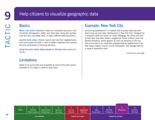9            Help citizens to visualize geographic data

             Basics                                                                            Example: New York City
TA CT I C


             What is the tactic: Interactive maps can incorporate economic, envi-              Envisioning Development is a website that provides “teaching tools
             ronmental, demographic, traffic, and other data, along with architec-             about land use and urban development in New York City.” Designed by
             tural and land use design tools, to depict different planning options.            a nonprofit called the Center for Urban Pedagogy, the online and face-
                                                                                               to-face tools help New Yorkers navigate the arcane Uniform Land Use
             Use this tactic when: Citizens need to see how their neighborhoods                Review	Procedure,	which	governs	all	land	use	decisions	in	the	city.	
             and communities will look in order to better understand the possibili-            One of the tools is an interactive neighborhood-by-neighborhood map
             ties and ramifications of planning decisions.                                     that shows median income, income distribution, and average rents for
                                                                                               a range of apartment sizes.
             Using this tactic online allows people to:	Reshape	their	visions	on	
             the fly.
                                                                                                                                                 continued on next page



             Limitations
             Needs to be surrounded and supported by some of the other tactics
             described in this report in order to have value.




             1             2                3              4                5             6                7               8             9               10
            Wikis       Shared         Large-Scale      Serious         Survey        Aggregate          Idea           Identify       Mapping        Identify
                       Work Space      Deliberation     Gaming          Citizens       Opinion         Generation      Problems                       Priorities
  33
                               COLLABORATE                                  SURVEY ATTITUDES                               PRIORITIZE OPTIONS
 