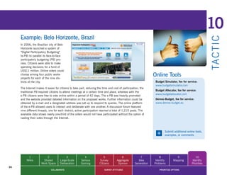 10
     Example: Belo Horizonte, Brazil




                                                                                                                                                              TA CT I C
     In 2006, the Brazilian city of Belo
     Horizonte launched a system of
     “Digital Participatory Budgeting”
     (e-PB) to parallel its face-to-face
     participatory budgeting (PB) pro-
     cess. Citizens were able to make
     spending decisions for a fund of
     US$11 million. Online voters could
     choose among four public works
     projects for each of the nine dis-
                                                                                                                  Online Tools
     tricts of the city.                                                                                           Budget Simulator, fee for service:
                                                                                                                   www.budgetsimulator.com
     The Internet makes it easier for citizens to take part, reducing the time and cost of participation; the
                                                                                                                   Budget Allocator, fee for service:
     traditional PB required citizens to attend meetings at a certain time and place, whereas with the
                                                                                                                   www.budgetallocator.com
     e-PB citizens were free to vote online within a period of 42 days. The e-PB was heavily promoted
     and the website provided detailed information on the proposed works. Further information could be             Demos-Budget, fee for service:
     obtained by e-mail and a designated address was set up to respond to queries. The online platform             www.demos-budget.eu
     of the e-PB allowed users to interact and deliberate with one another. A discussion forum featured
     nine different threads, one for each district; active participation reached a total of 1,210 posts. The
     available data shows nearly one-third of the voters would not have participated without the option of
     casting their votes through the Internet.




                                                                                                                   +      Submit additional online tools,
                                                                                                                          examples, or comments




           1              2               3               4                5              6              7            8             9               10
          Wikis        Shared        Large-Scale       Serious         Survey         Aggregate        Idea        Identify       Mapping        Identify
                      Work Space     Deliberation      Gaming          Citizens        Opinion       Generation   Problems                       Priorities
36
                              COLLABORATE                                  SURVEY ATTITUDES                           PRIORITIZE OPTIONS
 