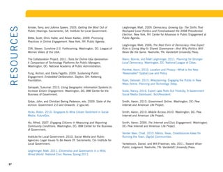 Amsler, Terry, and JoAnne Speers. 2005. Getting the Most Out of        Leighninger, Matt. 2009. Democracy, Growing Up: The Shifts That
R ESOU R CE S
                Public Hearings. Sacramento, CA: Institute for Local Government.       Reshaped Local Politics and Foreshadowed the 2008 Presidential
                                                                                       Election. New York, NY: Center for Advances in Public Engagement at
                Bittle, Scott, Chris Haller, and Alison Kadlec. 2009. Promising        Public Agenda.
                Practices in Online Engagement. New York, NY: Public Agenda.
                                                                                       Leighninger, Matt. 2006. The Next Form of Democracy: How Expert
                Clift, Steven. Sunshine 2.0. Forthcoming. Washington, DC: League of    Rule is Giving Way to Shared Governance—And Why Politics Will
                Women Voters of the USA.                                               Never Be the Same. Nashville, TN: Vanderbilt University Press.

                The Collaboration Project. 2011. Tools for Online Idea Generation:     Mann, Bonnie, and Matt Leighninger. 2011. Planning for Stronger
                A Comparison of Technology Platforms for Public Managers.              Local Democracy. Washington, DC: National League of Cities.
                Washington, DC: National Academy of Public Administration.
                                                                                       Pomfret, Kevin. 2010. Location and Privacy—What is the New
                Fung, Archon, and Elena Fagotto. 2009. Sustaining Public               ‘Reasonable?’	Spatial	Law	and	Policy.
                Engagement: Embedded Deliberation. Dayton, OH: Kettering
                Foundation.                                                            Ryan,	Deborah.	2010.	Wikiplanning:	Engaging	the	Public	in	New	
                                                                                       Ways Online. Planning and Technology Today.
                Ganapati, Sukumar. 2010. Using Geographic Information Systems to
                Increase Citizen Engagement. Washington, DC: IBM Center for the        Scola,	Nancy.	2010.	Expert	Labs	Rolls	Out	ThinkUp,	A	Government	
                Business of Government.                                                Social Media Dashboard. TechPresident.

                Gotze, John, and Christian Bering Pederson, eds. 2009. State of the    Smith, Aaron. 2010. Government Online. Washington, DC: Pew
                eUnion: Government 2.0 and Onwards. 21gov.net.                         Internet and American Life Project.

                Hicks,	Robin.	2010.	Singapore	to	Mine	Citizen	Sentiment	in	Social	     Smith, Aaron. 2010. Mobile Access 2010. Washington, DC: Pew
                Media. FutureGov.                                                      Internet and American Life Project.

                Ho, Alfred. 2007. Engaging Citizens in Measuring and Reporting         Smith, Aaron. 2009. The Internet and Civic Engagement. Washington,
                Community Conditions. Washington, DC: IBM Center for the Business      DC: Pew Internet and American Life Project.
                of Government.
                                                                                       Vander Veen, Chad. 2010. Manor, Texas, Crowdsources Ideas for
                Institute for Local Government. 2010. Social Media and Public          Running	the	Town.	Digital Communities.
                Agencies: Legal Issues To Be Aware Of. Sacramento, CA: Institute for
                Local Government.                                                      Yankelovich, Daniel, and Will Friedman, eds. 2011. Toward Wiser
                                                                                       Public Judgment. Nashville, TN: Vanderbilt University Press.
                Leighninger, Matt. 2011. Citizenship and Governance in a Wild,
                Wired World.	National	Civic	Review,	Spring	2011.	


37
 