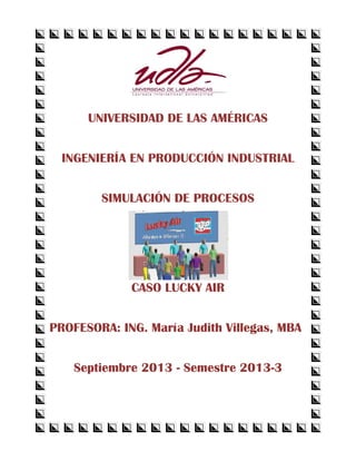 UNIVERSIDAD DE LAS AMÉRICAS 
INGENIERÍA EN PRODUCCIÓN INDUSTRIAL 
SIMULACIÓN DE PROCESOS 
CASO LUCKY AIR 
PROFESORA: ING. María Judith Villegas, MBA 
Septiembre 2013 - Semestre 2013-3 
 