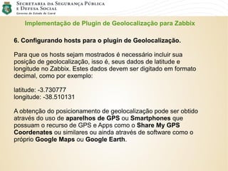 Implementação de Plugin de Geolocalização para Zabbix
6. Configurando hosts para o plugin de Geolocalização.
Para que os hosts sejam mostrados é necessário incluir sua
posição de geolocalização, isso é, seus dados de latitude e
longitude no Zabbix. Estes dados devem ser digitado em formato
decimal, como por exemplo:
latitude: -3.730777
longitude: -38.510131
A obtenção do posicionamento de geolocalização pode ser obtido
através do uso de aparelhos de GPS ou Smartphones que
possuam o recurso de GPS e Apps como o Share My GPS
Coordenates ou similares ou ainda através de software como o
próprio Google Maps ou Google Earth.
 