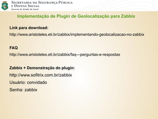 Implementação de Plugin de Geolocalização para Zabbix
Link para download:
http://www.aristoteles.eti.br/zabbix/implementando-geolocalizacao-no-zabbix
FAQ
http://www.aristoteles.eti.br/zabbix/faq---perguntas-e-respostas
Zabbix + Demonstração do plugin:
http://www.sofitrix.com.br/zabbix
Usuário: convidado
Senha: zabbix
 