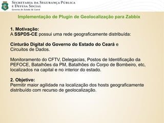 Implementação de Plugin de Geolocalização para Zabbix
1. Motivação:
A SSPDS-CE possui uma rede geograficamente distribuída:
Cinturão Digital do Governo do Estado do Ceará e
Circuitos de Dados.
Monitoramento do CFTV, Delegacias, Postos de Identificação da
PEFOCE, Batalhões da PM, Batalhões do Corpo de Bombeiro, etc,
localizados na capital e no interior do estado.
2. Objetivo:
Permitir maior agilidade na localização dos hosts geograficamente
distribuído com recurso de geolocalização.
 