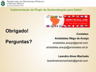 Implementação de Plugin de Geolocalização para Zabbix
Contatos:
Aristóteles Rêgo de Araújo
aristoteles.araujo@gmail.com
aristoteles.araujo@aristoteles.eti.br
Leandro Alves Machado
leandroalvesmachado@gmail.com
Obrigado!
Perguntas?
 