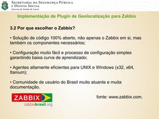 Implementação de Plugin de Geolocalização para Zabbix
3.2 Por que escolher o Zabbix?
• Solução de código 100% aberto, não apenas o Zabbix em si, mas
também os componentes necessários;
• Configuração muito fácil e processo de configuração simples
garantindo baixa curva de aprendizado;
• Agentes altamente eficientes para UNIX e Windows (x32, x64,
Itanium);
• Comunidade de usuário do Brasil muito atuante e muita
documentação.
fonte: www.zabbix.com.
 