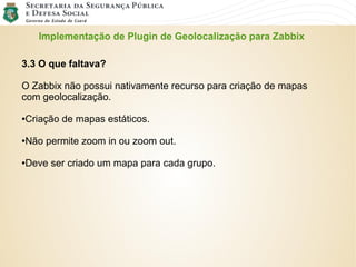 Implementação de Plugin de Geolocalização para Zabbix
3.3 O que faltava?
O Zabbix não possui nativamente recurso para criação de mapas
com geolocalização.
●Criação de mapas estáticos.
●Não permite zoom in ou zoom out.
●Deve ser criado um mapa para cada grupo.
 