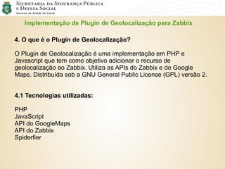Implementação de Plugin de Geolocalização para Zabbix
4. O que é o Plugin de Geolocalização?
O Plugin de Geolocalização é uma implementação em PHP e
Javascript que tem como objetivo adicionar o recurso de
geolocalização ao Zabbix. Utiliza as APIs do Zabbix e do Google
Maps. Distribuída sob a GNU General Public License (GPL) versão 2.
4.1 Tecnologias utilizadas:
PHP
JavaScript
API do GoogleMaps
API do Zabbix
Spiderfier
 