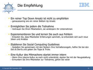 Die Empfehlung


             Ein reiner Top Down Ansatz ist nicht zu empfehlen
              - genausowenig wie ein reiner Bottom Up Ansatz

             Ermöglichen Sie jedem die Teilnahme
              - Vertrauen Sie Ihren Mitarbeitern, sie verkörpern Ihr Unternehmen

             Experiementieren Sie und lernen Sie auch aus Fehlern
              - Erlauben Sie, dass Mitarbeiter Erfahrungen sammeln, so entwickeln sich auch neue
              Ideen und Ansätze

             Etablieren Sie Social Computing Guidelines
              - Gestalten Sie gemeinsam mit den Nutzern Ihre Verhaltensregeln, helfen Sie bei den
              Do's & Don'ts und geben Sie Tipps & Tricks

             Eine Kultur des Mitmachens startet immer intern
              - Wenn Ihre interne Kultur es noch nicht unterstützt, starten Sie mit der Neugestaltung
              - Ermuntern Sie Ihre Mitarbeiter zur Teilnahme, gehen Sie voran



© Copyright IBM Corporation 2009                                                                  13
 