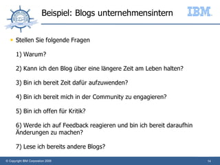Beispiel: Blogs unternehmensintern

      Stellen Sie folgende Fragen

       1) Warum?

       2) Kann ich den Blog über eine längere Zeit am Leben halten?

       3) Bin ich bereit Zeit dafür aufzuwenden?

       4) Bin ich bereit mich in der Community zu engagieren?

       5) Bin ich offen für Kritik?

       6) Werde ich auf Feedback reagieren und bin ich bereit daraufhin
       Änderungen zu machen?

       7) Lese ich bereits andere Blogs?

© Copyright IBM Corporation 2009                                          14
 