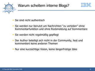 Warum scheitern interne Blogs?


                   Sie sind nicht authentisch
                   Sie werden nur benutzt um Nachrichten “zu verteilen” ohne
                    Kommentarfunktion und ohne Rückmeldung auf Kommentare
                   Sie werden nicht regelmäßig gepflegt
                   Der Author beteiligt sich nicht in der Community, liest und
                    kommentiert keine anderen Themen
                   Nur eine kurzsichtige Vision, keine längerfristige Idee




© Copyright IBM Corporation 2009                                                  16
 