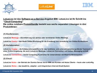 LotusLive ist das Software-as-a-Service-Angebot IBM. LotusLive ist Ihr Schritt ins
 “Cloud-Computing”
 Die online nutzbare Produktfamilie besteht aus sechs separaten Lösungen in drei
 Produktlinien:


 (1) Konferenzen:
 LotusLive Meetings – Durchführung von ad-hoc oder terminierter Online Meetings

 LotusLive Events – das ideale Online-W erkzeug für die Erstellung und Verwaltung von Online-Konferenzen

 (2) Kollaboration:
 LotusLive Engage – die Kollaborationsplattform für das funktions- und unternehmensübergreifende Teamwork in
 einer Online-Umgebung, die auch LotusLive Meetings, LotusLive Connection und Instant Messaging enthält

 LotusLive Connections – Social Computing-Funktionen für Unternehmen mit W eb-Konferenzsystem

 (3) Email:
 LotusLive Notes – der Betrieb der Domino Server durch IBM von Kunden mit Notes Clients – heute oder zukünftig

 LotusLive iNotes – das bewährte, adaptier- und integrierbare Internet-Email-System


© Copyright IBM Corporation 2009                                                                           19
 