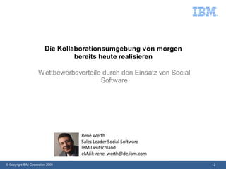 Die Kollaborationsumgebung von morgen
                                   bereits heute realisieren

                      Wettbewerbsvorteile durch den Einsatz von Social
                                         Software




                                   René Werth
                                   Sales Leader Social Software
                                   IBM Deutschland
                                   eMail: rene_werth@de.ibm.com

© Copyright IBM Corporation 2009                                         2
 